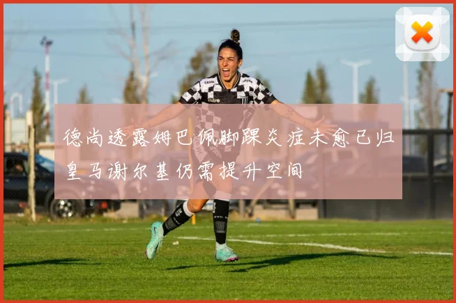 德尚透露姆巴佩脚踝炎症未愈已归皇马谢尔基仍需提升空间