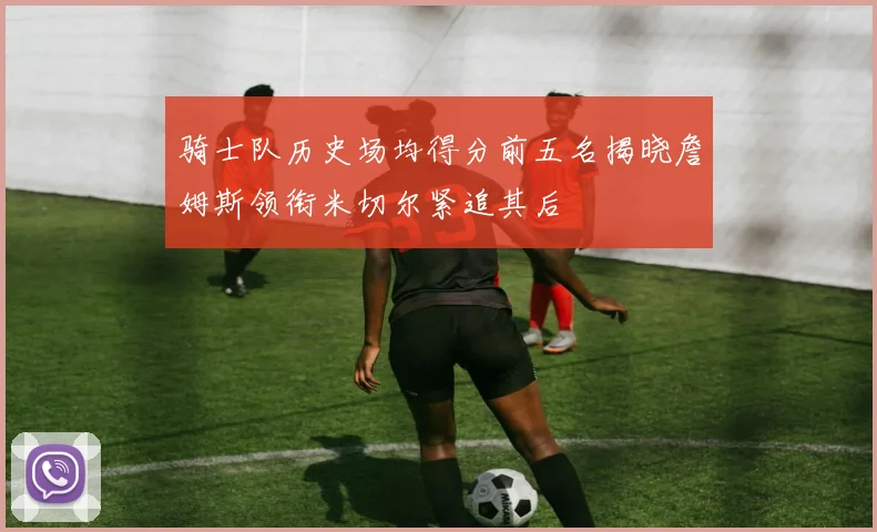 骑士队历史场均得分前五名揭晓詹姆斯领衔米切尔紧追其后