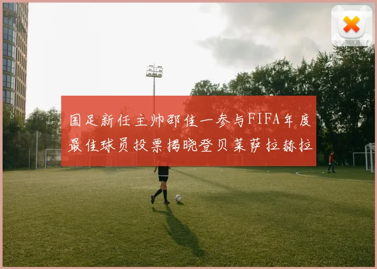 国足新任主帅邵佳一参与FIFA年度最佳球员投票揭晓登贝莱萨拉赫拉菲尼亚竞争激烈
