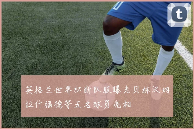 英格兰世界杯新队服曝光贝林汉姆拉什福德等五名球员亮相