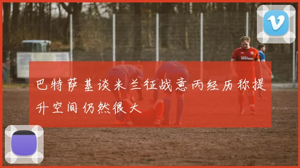 巴特萨基谈米兰征战意丙经历称提升空间仍然很大