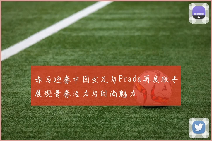 赤马迎春中国女足与Prada再度联手展现青春活力与时尚魅力