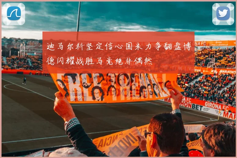 迪马尔科坚定信心国米力争翻盘博德闪耀战胜马竞绝非偶然