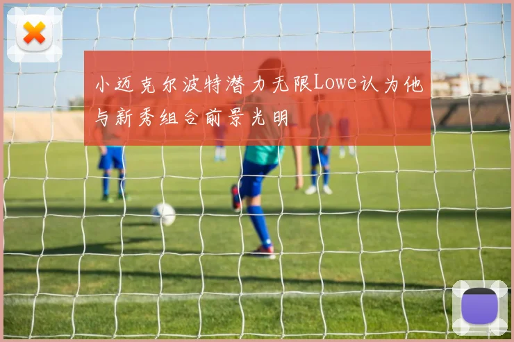 小迈克尔波特潜力无限Lowe认为他与新秀组合前景光明