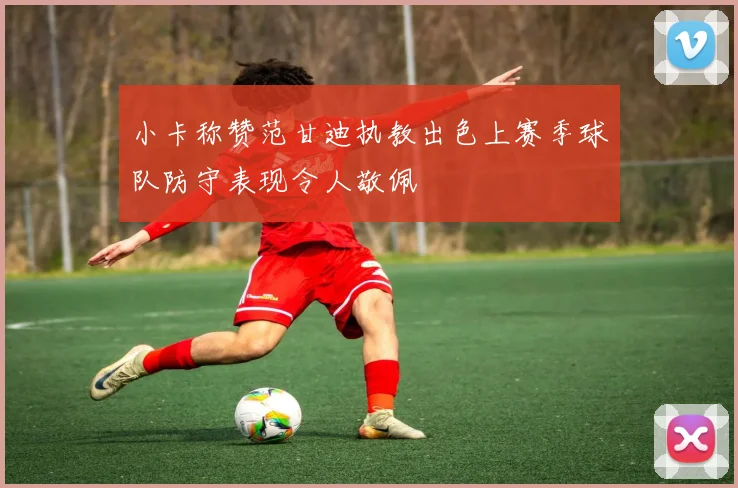 小卡称赞范甘迪执教出色上赛季球队防守表现令人敬佩
