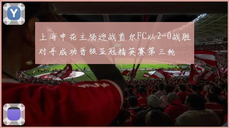 上海申花主场迎战首尔FC以2-0战胜对手成功晋级亚冠精英赛第三轮