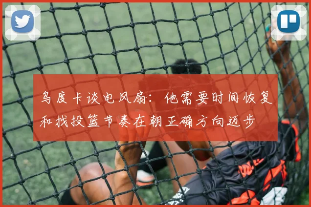 乌度卡谈电风扇：他需要时间恢复和找投篮节奏在朝正确方向迈步
