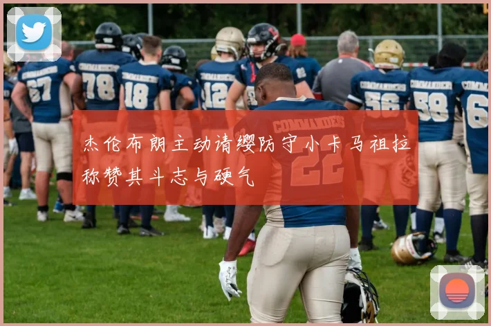 杰伦布朗主动请缨防守小卡马祖拉称赞其斗志与硬气