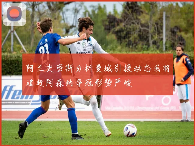 阿兰史密斯分析曼城引援动态或将追赶阿森纳争冠形势严峻