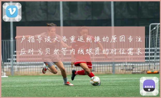 卢指导谈大洛重返轮换的原因专注应对戈贝尔等内线球员的对位需求调整