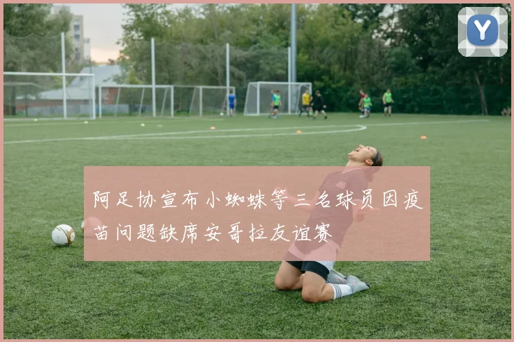 阿足协宣布小蜘蛛等三名球员因疫苗问题缺席安哥拉友谊赛