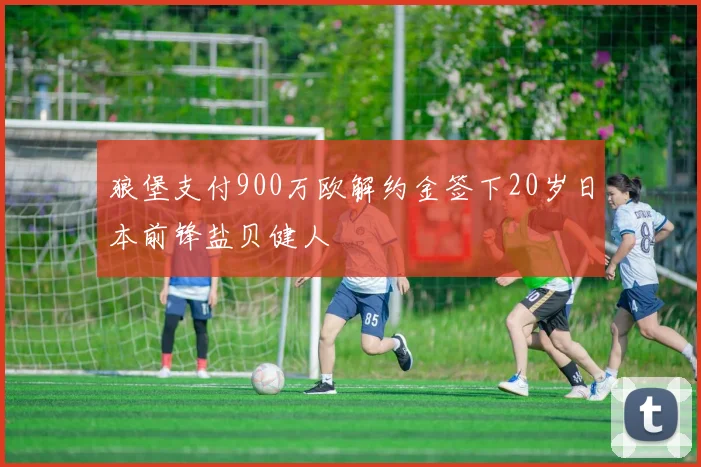 狼堡支付900万欧解约金签下20岁日本前锋盐贝健人