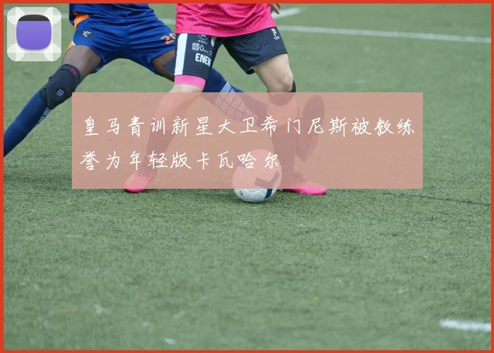 皇马青训新星大卫希门尼斯被教练誉为年轻版卡瓦哈尔