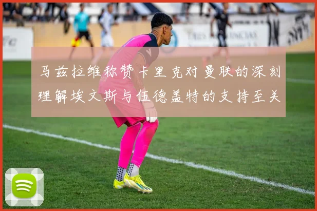 马兹拉维称赞卡里克对曼联的深刻理解埃文斯与伍德盖特的支持至关重要