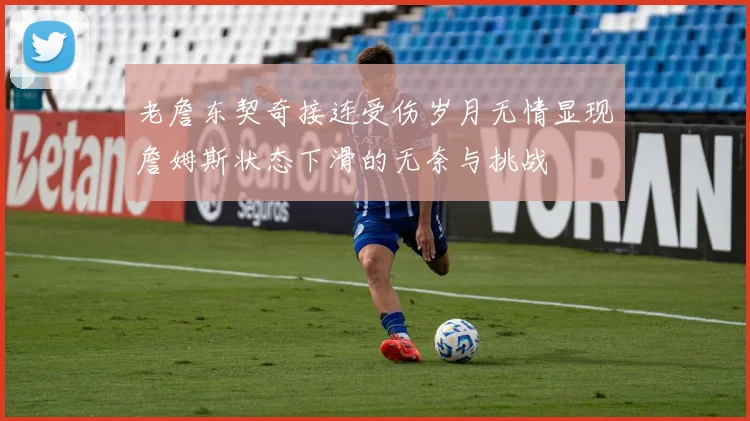 老詹东契奇接连受伤岁月无情显现詹姆斯状态下滑的无奈与挑战