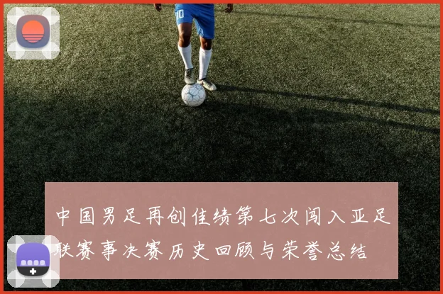 中国男足再创佳绩第七次闯入亚足联赛事决赛历史回顾与荣誉总结