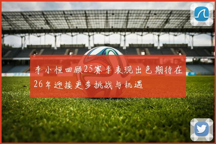 李小恒回顾25赛季表现出色期待在26年迎接更多挑战与机遇