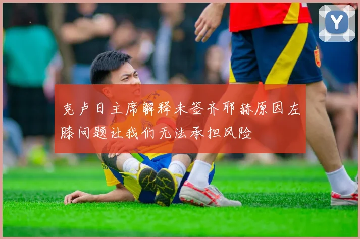 克卢日主席解释未签齐耶赫原因左膝问题让我们无法承担风险