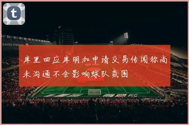 库里回应库明加申请交易传闻称尚未沟通不会影响球队氛围