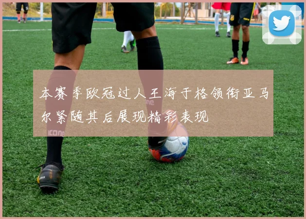 本赛季欧冠过人王海于格领衔亚马尔紧随其后展现精彩表现