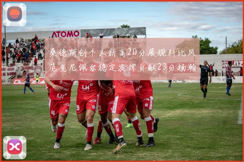 桑德斯创个人新高20分展现科比风范克尼佩尔稳定发挥贡献23分杨瀚森短短2分钟斩获4分