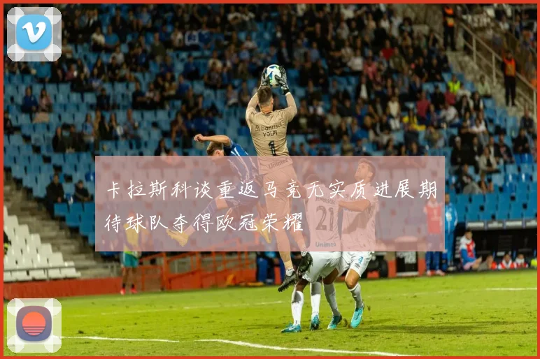 卡拉斯科谈重返马竞无实质进展期待球队夺得欧冠荣耀