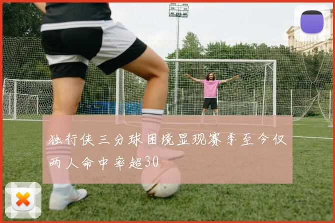 独行侠三分球困境显现赛季至今仅两人命中率超30