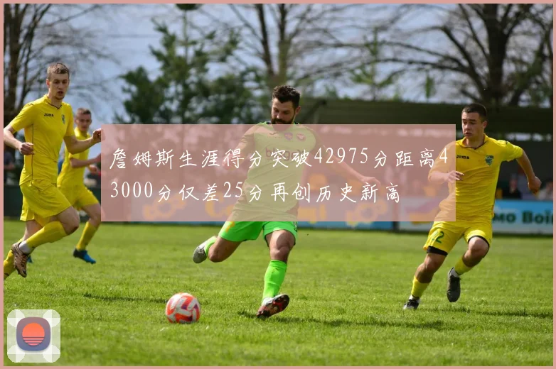 詹姆斯生涯得分突破42975分距离43000分仅差25分再创历史新高