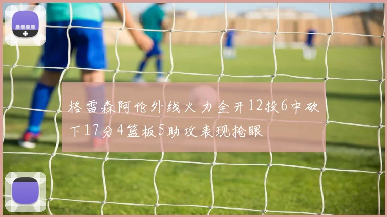 格雷森阿伦外线火力全开12投6中砍下17分4篮板5助攻表现抢眼