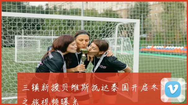 三镇新援贝维斯抵达泰国开启冬训之旅视频曝光