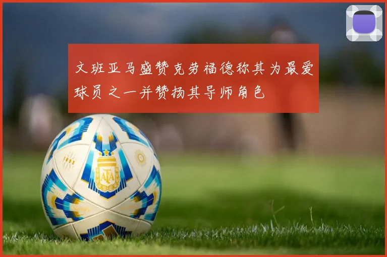 文班亚马盛赞克劳福德称其为最爱球员之一并赞扬其导师角色