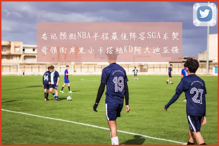 名记预测NBA半程最佳阵容SGA东契奇领衔库里小卡搭档KD阿夫迪亚强势入选