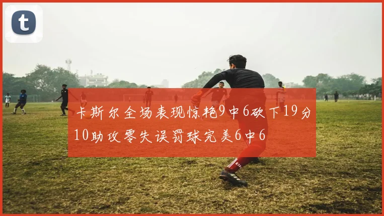 卡斯尔全场表现惊艳9中6砍下19分10助攻零失误罚球完美6中6