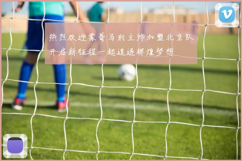 热烈欢迎蒙哥马利主帅加盟北京队开启新征程一起追逐辉煌梦想