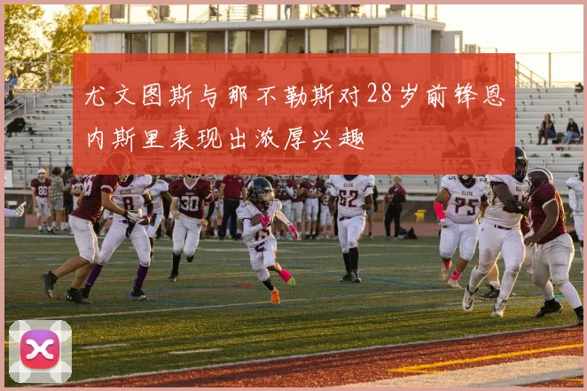 尤文图斯与那不勒斯对28岁前锋恩内斯里表现出浓厚兴趣