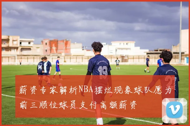 薪资专家解析NBA摆烂现象球队愿为前三顺位球员支付高额薪资